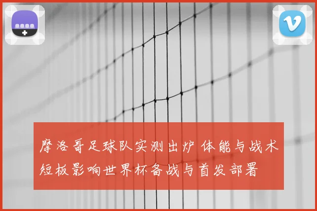 摩洛哥足球队实测出炉 体能与战术短板影响世界杯备战与首发部署