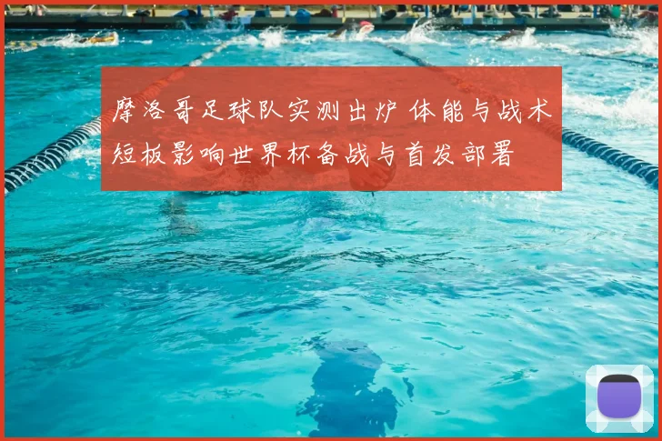 摩洛哥足球队实测出炉 体能与战术短板影响世界杯备战与首发部署