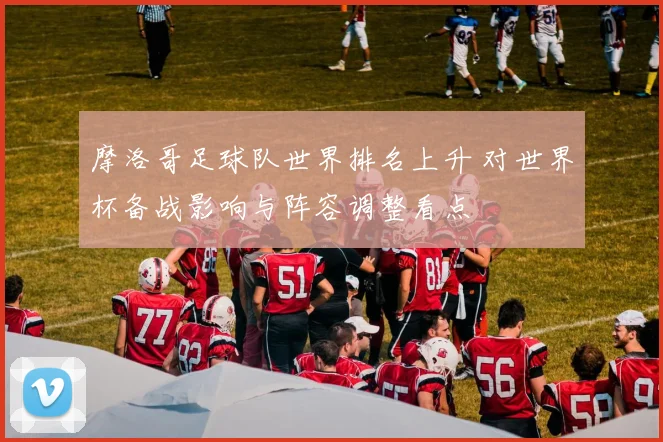 摩洛哥足球队世界排名上升 对世界杯备战影响与阵容调整看点